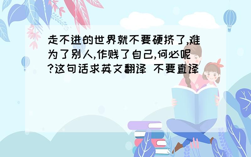 走不进的世界就不要硬挤了,难为了别人,作贱了自己,何必呢?这句话求英文翻译 不要直译