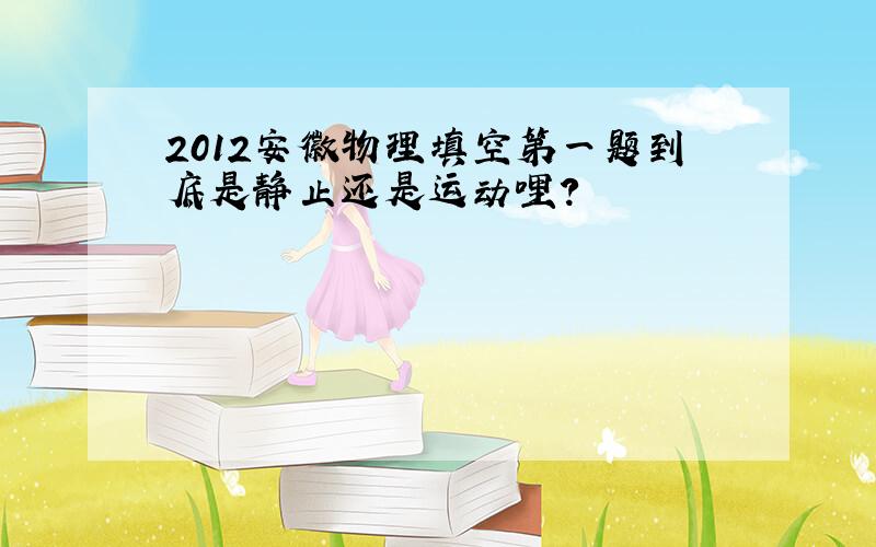 2012安徽物理填空第一题到底是静止还是运动哩?