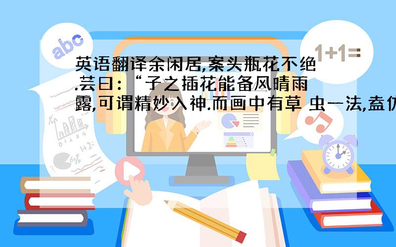 英语翻译余闲居,案头瓶花不绝.芸曰：“子之插花能备风晴雨露,可谓精妙入神.而画中有草 虫一法,盍仿而效之.”余曰；“虫踯