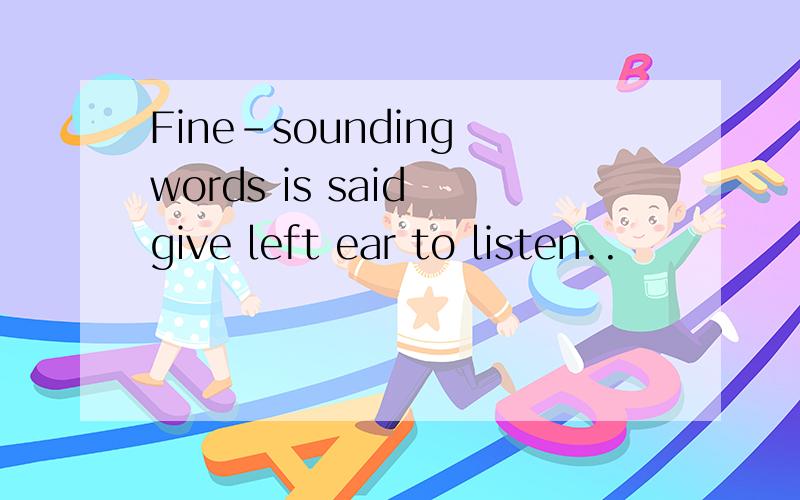 Fine-sounding words is said give left ear to listen..