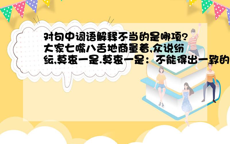 对句中词语解释不当的是哪项?大家七嘴八舌地商量着,众说纷纭,莫衷一是.莫衷一是：不能得出一致的