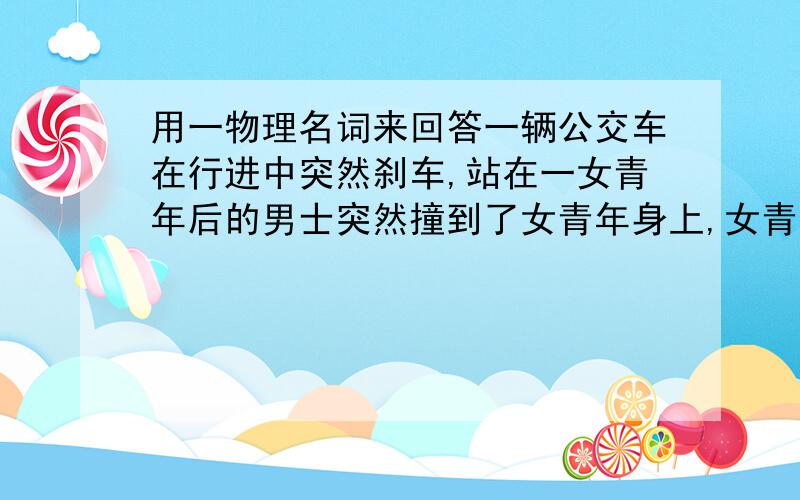 用一物理名词来回答一辆公交车在行进中突然刹车,站在一女青年后的男士突然撞到了女青年身上,女青年很恼火,随口骂道：“看你那