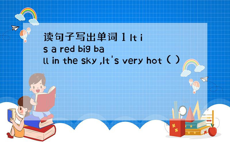 读句子写出单词 1 It is a red big ball in the sky ,It's very hot ( )