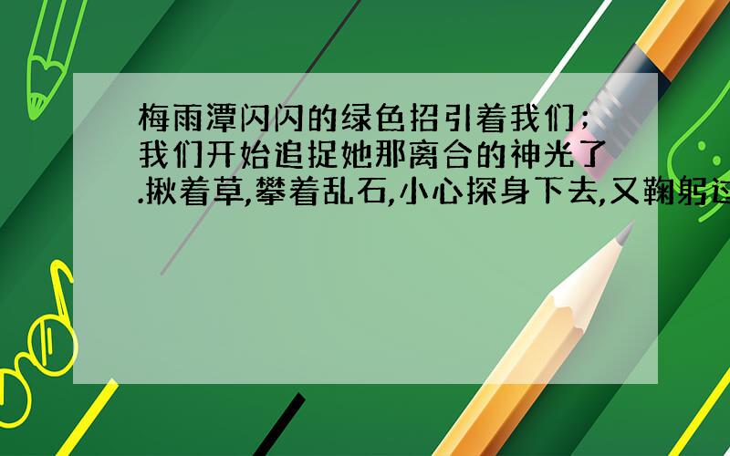 梅雨潭闪闪的绿色招引着我们；我们开始追捉她那离合的神光了.揪着草,攀着乱石,小心探身下去,又鞠躬过了一个石穹门,便到了汪