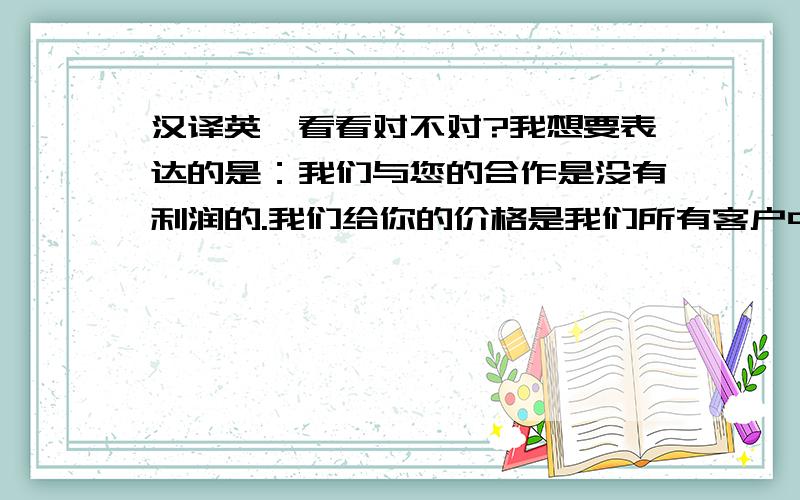 汉译英,看看对不对?我想要表达的是：我们与您的合作是没有利润的.我们给你的价格是我们所有客户中最低的.假如你取消这个订单