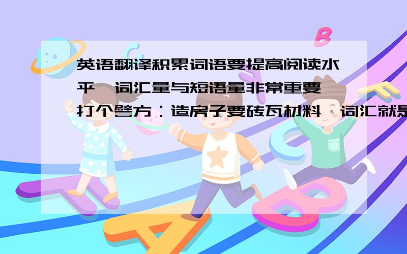 英语翻译积累词语要提高阅读水平,词汇量与短语量非常重要,打个譬方：造房子要砖瓦材料,词汇就是阅读英语的砖瓦材料,没有相当