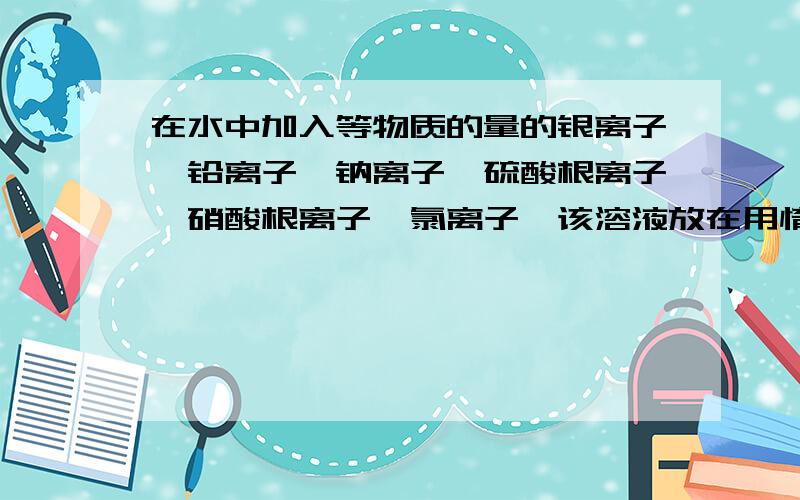 在水中加入等物质的量的银离子,铅离子,钠离子,硫酸根离子,硝酸根离子,氯离子,该溶液放在用惰性材料作电极的电解槽中,通电