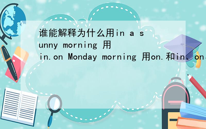 谁能解释为什么用in a sunny morning 用in.on Monday morning 用on.和in、on、