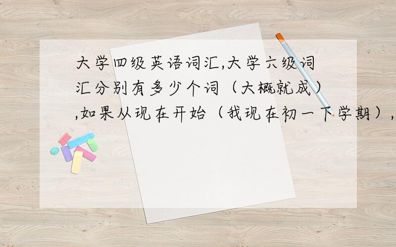 大学四级英语词汇,大学六级词汇分别有多少个词（大概就成）,如果从现在开始（我现在初一下学期）,大概多长时间,每天背多少词