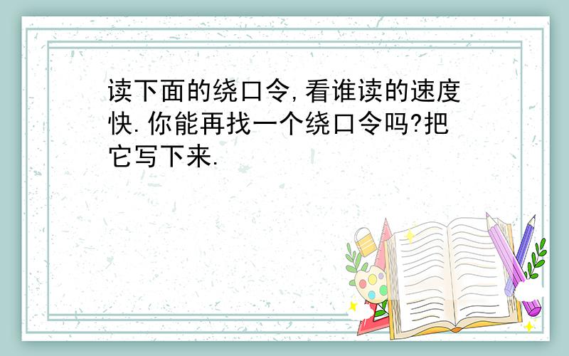 读下面的绕口令,看谁读的速度快.你能再找一个绕口令吗?把它写下来.