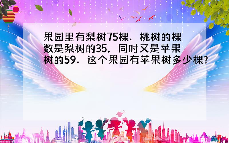 果园里有梨树75棵．桃树的棵数是梨树的35，同时又是苹果树的59．这个果园有苹果树多少棵？