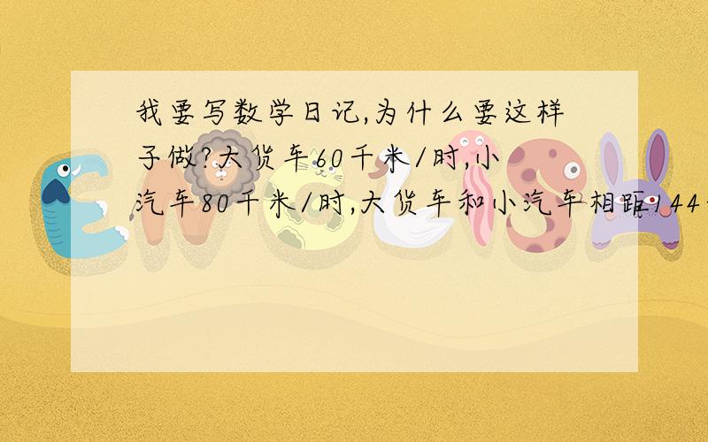 我要写数学日记,为什么要这样子做?大货车60千米/时,小汽车80千米/时,大货车和小汽车相距144千米,几小时后小汽车能