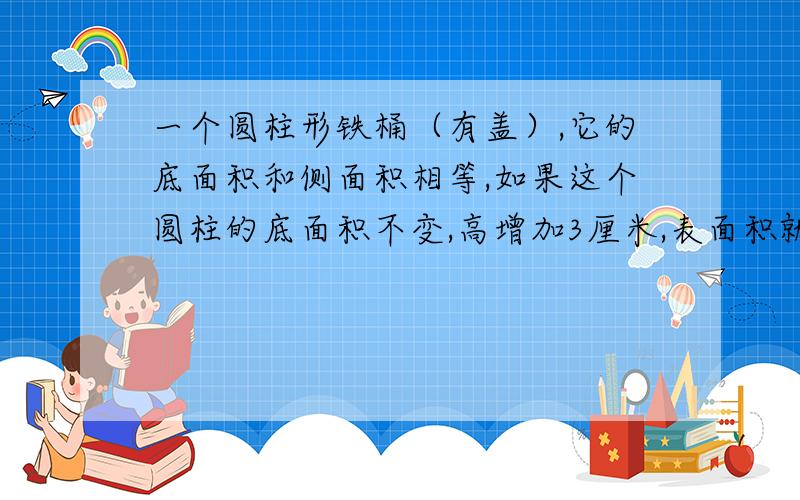 一个圆柱形铁桶（有盖）,它的底面积和侧面积相等,如果这个圆柱的底面积不变,高增加3厘米,表面积就增