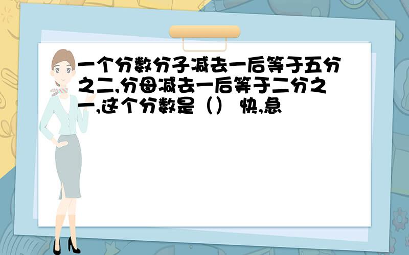 一个分数分子减去一后等于五分之二,分母减去一后等于二分之一,这个分数是（） 快,急