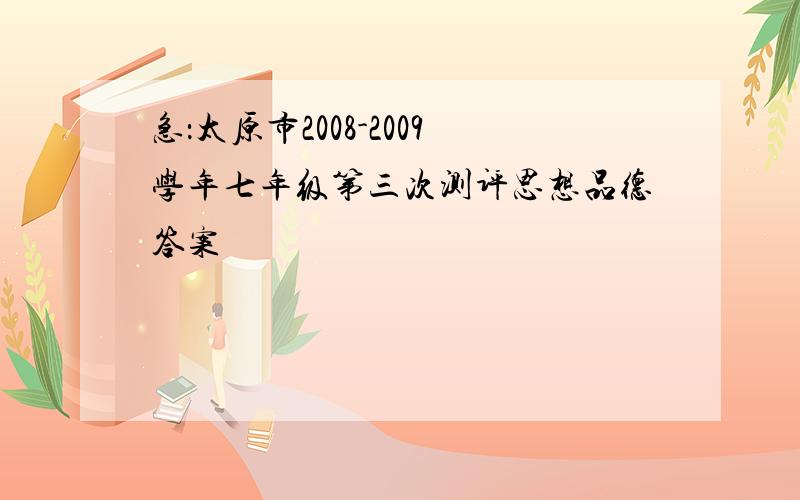 急：太原市2008-2009学年七年级第三次测评思想品德答案