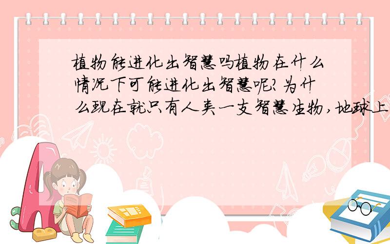 植物能进化出智慧吗植物在什么情况下可能进化出智慧呢?为什么现在就只有人类一支智慧生物,地球上有了人类后,似乎就再进化不出