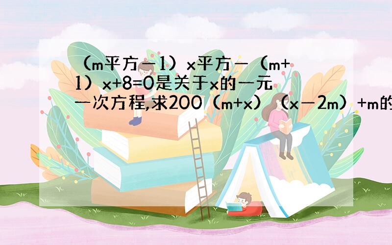 （m平方—1）x平方—（m+1）x+8=0是关于x的一元一次方程,求200（m+x）（x—2m）+m的值（详细说明）