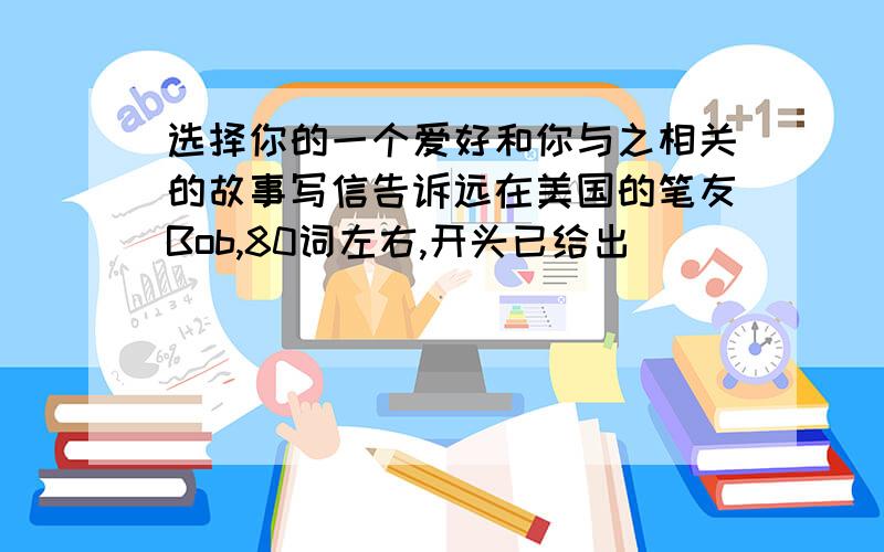 选择你的一个爱好和你与之相关的故事写信告诉远在美国的笔友Bob,80词左右,开头已给出