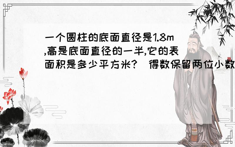 一个圆柱的底面直径是1.8m,高是底面直径的一半,它的表面积是多少平方米?(得数保留两位小数)