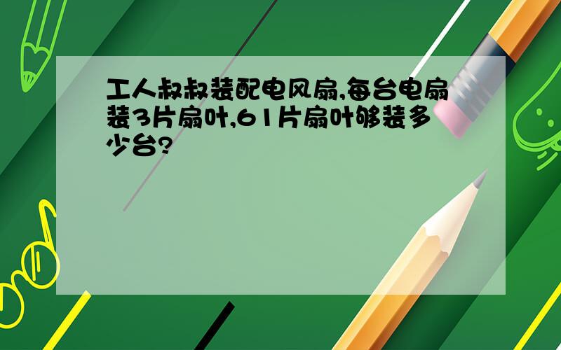 工人叔叔装配电风扇,每台电扇装3片扇叶,61片扇叶够装多少台?