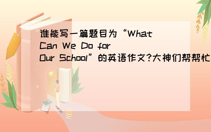 谁能写一篇题目为“What Can We Do for Our School”的英语作文?大神们帮帮忙