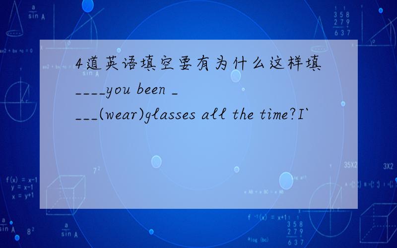 4道英语填空要有为什么这样填____you been ____(wear)glasses all the time?I`