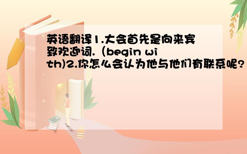 英语翻译1.大会首先是向来宾致欢迎词.（begin with)2.你怎么会认为他与他们有联系呢?（be connecte