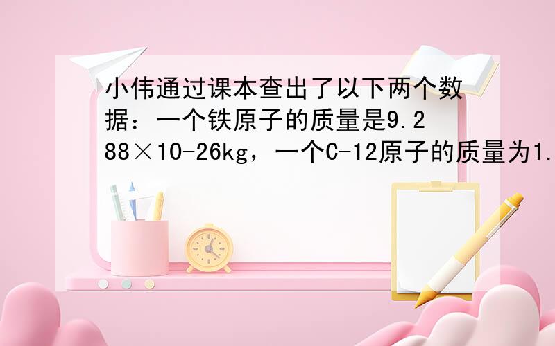 小伟通过课本查出了以下两个数据：一个铁原子的质量是9.288×10-26kg，一个C-12原子的质量为1.993×10-