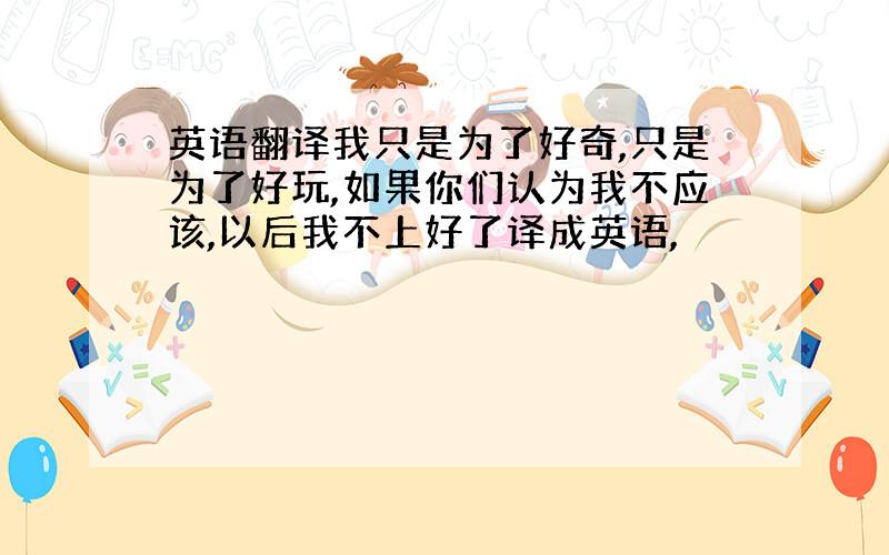 英语翻译我只是为了好奇,只是为了好玩,如果你们认为我不应该,以后我不上好了译成英语,