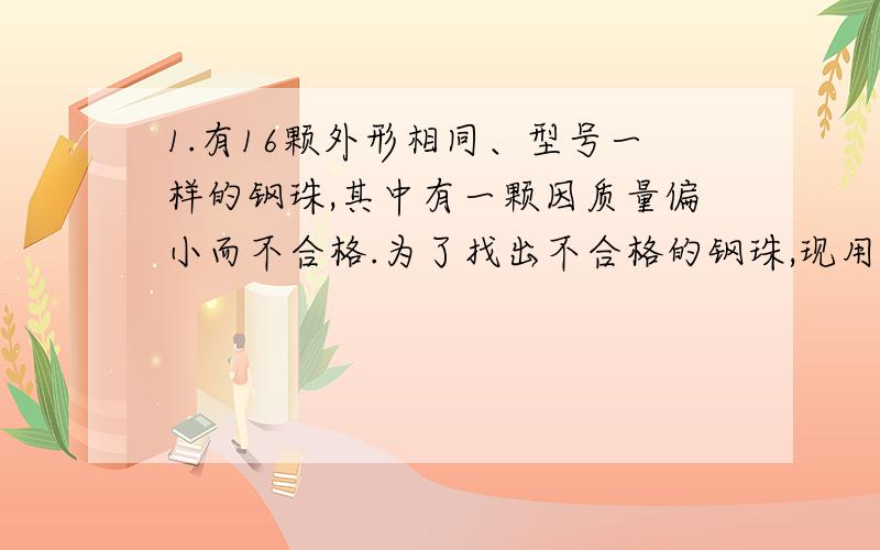 1.有16颗外形相同、型号一样的钢珠,其中有一颗因质量偏小而不合格.为了找出不合格的钢珠,现用实验室中的托盘天平来测量,