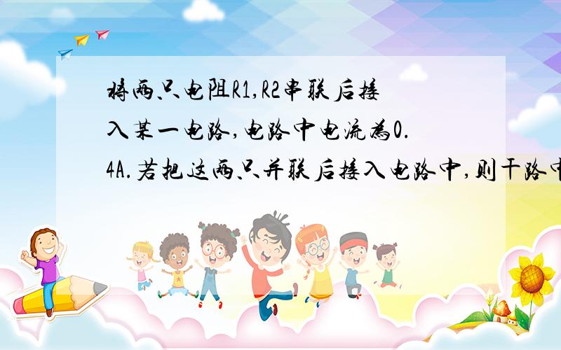 将两只电阻R1,R2串联后接入某一电路,电路中电流为0.4A.若把这两只并联后接入电路中,则干路中电流至少是(1.6A