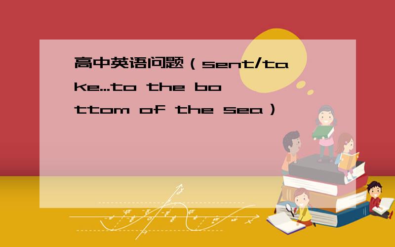 高中英语问题（sent/take...to the bottom of the sea）