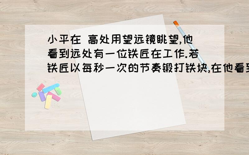 小平在 高处用望远镜眺望,他看到远处有一位铁匠在工作.若铁匠以每秒一次的节奏锻打铁块,在他看到铁匠最