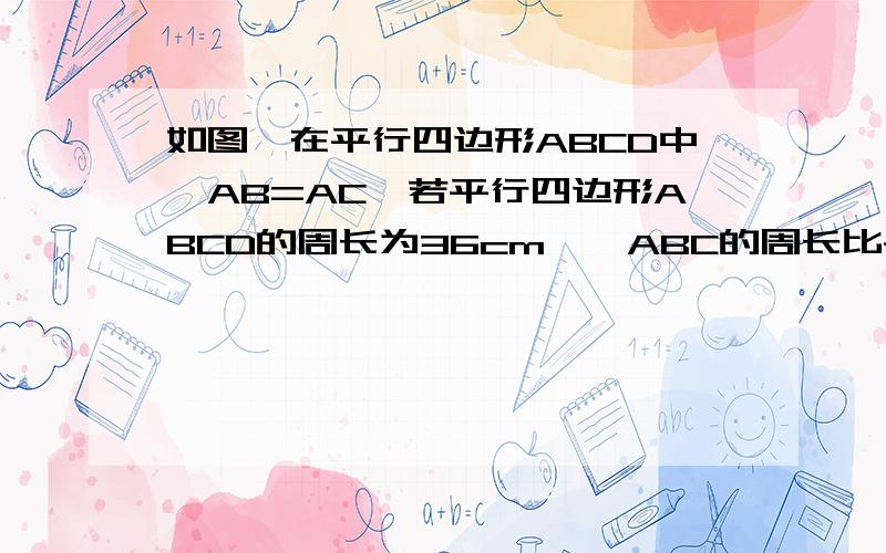 如图,在平行四边形ABCD中,AB=AC,若平行四边形ABCD的周长为36cm,△ABC的周长比平行