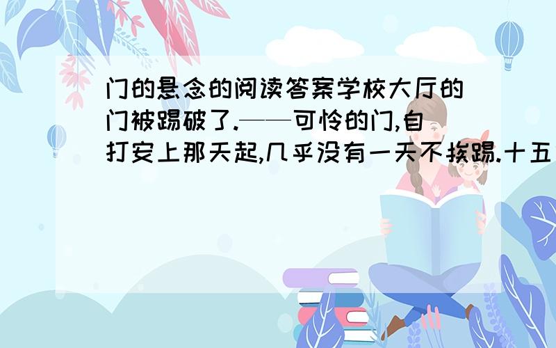 门的悬念的阅读答案学校大厅的门被踢破了.——可怜的门,自打安上那天起,几乎没有一天不挨踢.十五六岁的少年,正是撒欢儿尥蹶