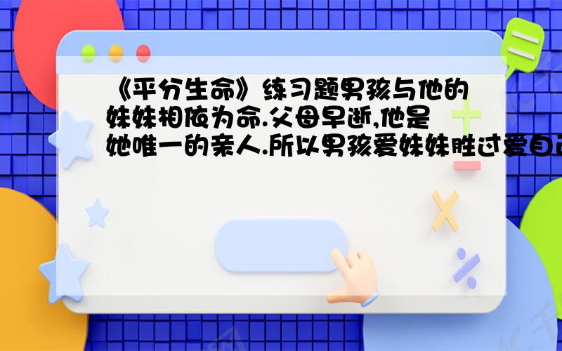 《平分生命》练习题男孩与他的妹妹相依为命.父母早逝,他是她唯一的亲人.所以男孩爱妹妹胜过爱自己. 然而灾难再一次降临在这