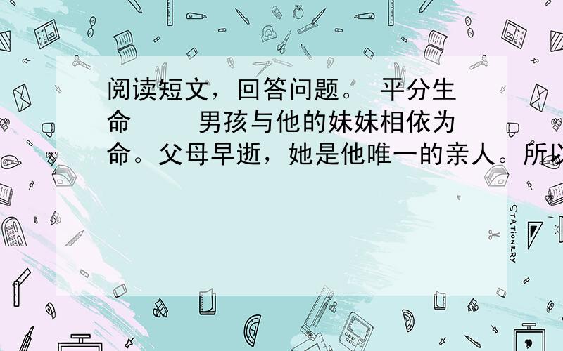 阅读短文，回答问题。 平分生命 　　男孩与他的妹妹相依为命。父母早逝，她是他唯一的亲人。所以男孩爱妹妹胜过爱自己。然而灾