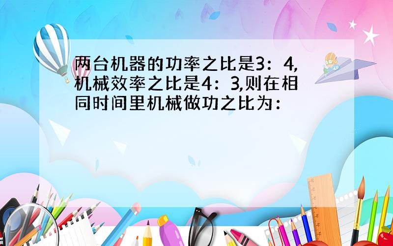 两台机器的功率之比是3：4,机械效率之比是4：3,则在相同时间里机械做功之比为：