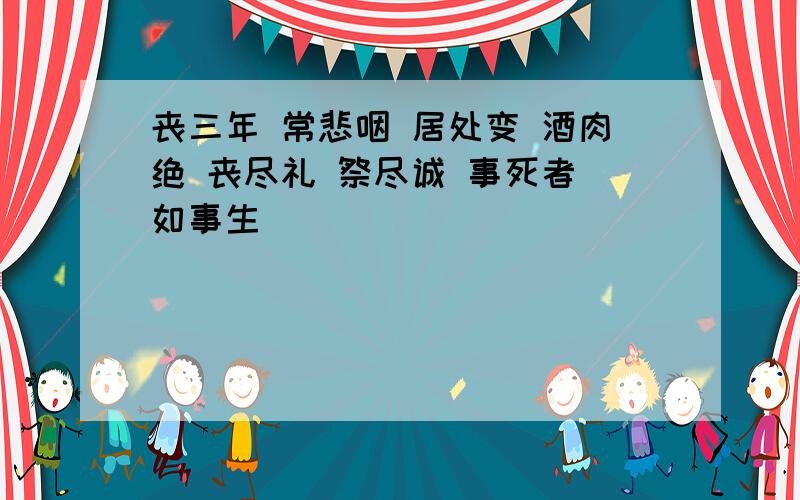 丧三年 常悲咽 居处变 酒肉绝 丧尽礼 祭尽诚 事死者 如事生