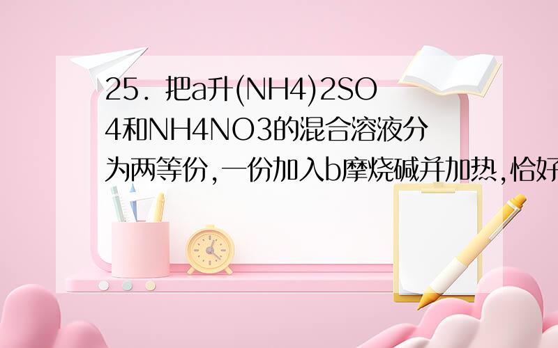 25．把a升(NH4)2SO4和NH4NO3的混合溶液分为两等份,一份加入b摩烧碱并加热,恰好将全部NH4＋转变为NH3