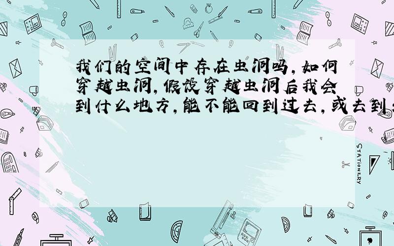 我们的空间中存在虫洞吗,如何穿越虫洞,假设穿越虫洞后我会到什么地方,能不能回到过去,或去到未来?