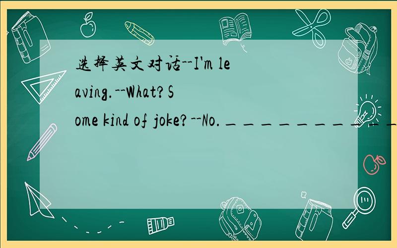 选择英文对话--I'm leaving.--What?Some kind of joke?--No.__________