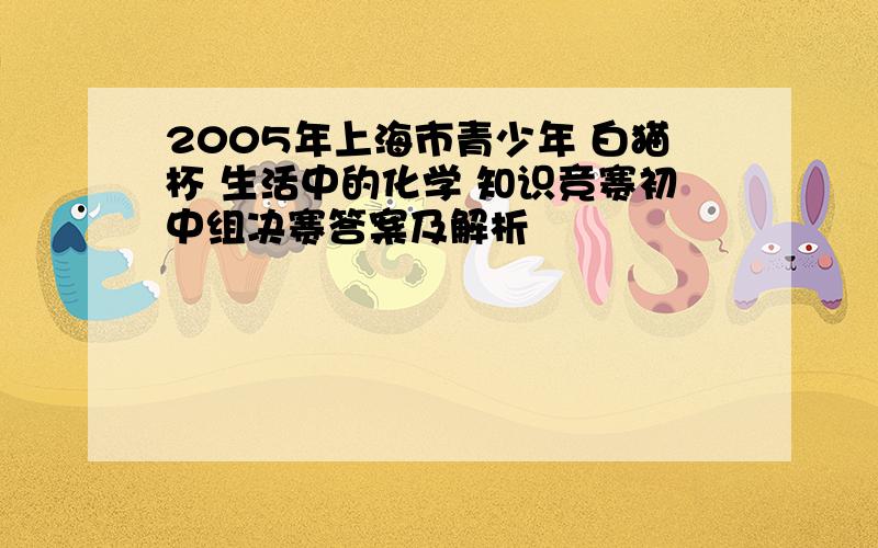 2005年上海市青少年 白猫杯 生活中的化学 知识竞赛初中组决赛答案及解析