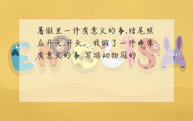 暑假里一件有意义的事,结尾照应开头,开头：我做了一件非常有意义的事.写游动物园的