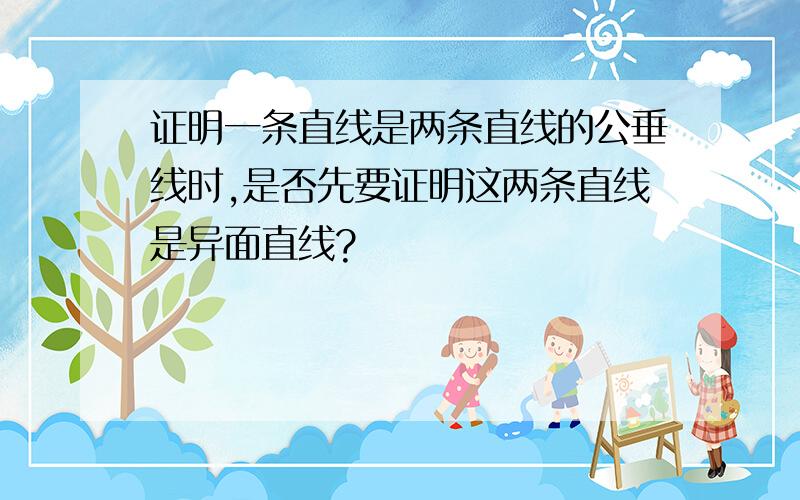 证明一条直线是两条直线的公垂线时,是否先要证明这两条直线是异面直线?