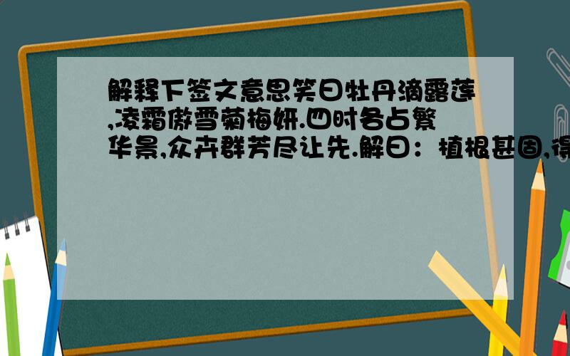 解释下签文意思笑曰牡丹滴露莲,凌霜傲雪菊梅妍.四时各占繁华景,众卉群芳尽让先.解曰：植根甚固,得气无亏.乘时吐秀.应候含