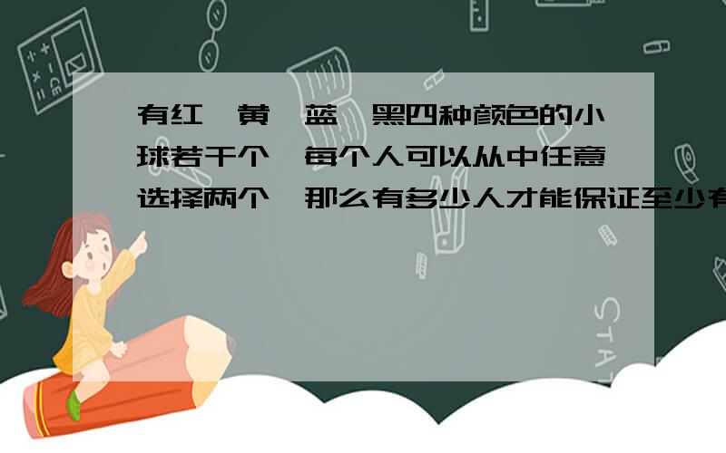 有红、黄、蓝、黑四种颜色的小球若干个,每个人可以从中任意选择两个,那么有多少人才能保证至少有4人选的