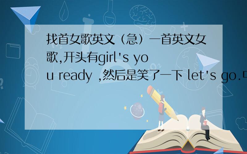 找首女歌英文（急）一首英文女歌,开头有girl's you ready ,然后是笑了一下 let's go.中间好像一直