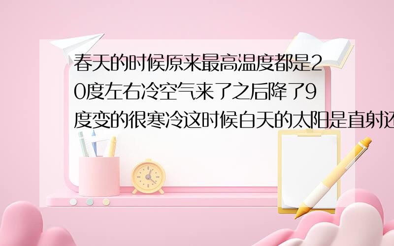 春天的时候原来最高温度都是20度左右冷空气来了之后降了9度变的很寒冷这时候白天的太阳是直射还是斜射