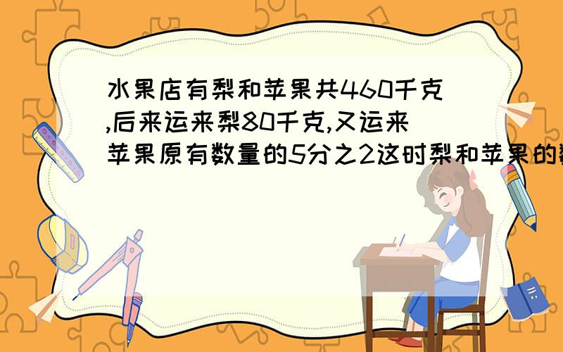 水果店有梨和苹果共460千克,后来运来梨80千克,又运来苹果原有数量的5分之2这时梨和苹果的数量同样多,